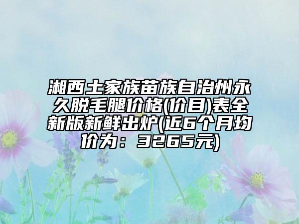 湘西土家族苗族自治州永久脫毛腿價格(價目)表全新版新鮮出爐(近6個月均價為：3265元)