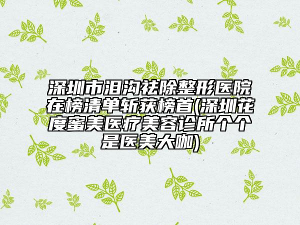 深圳市淚溝祛除整形醫(yī)院在榜清單斬獲榜首(深圳花度蜜美醫(yī)療美容診所個個是醫(yī)美大咖)