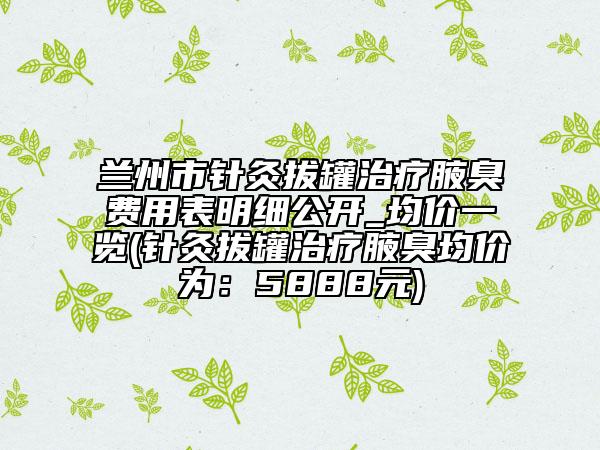 蘭州市針灸拔罐治療腋臭費(fèi)用表明細(xì)公開_均價(jià)一覽(針灸拔罐治療腋臭均價(jià)為：5888元)