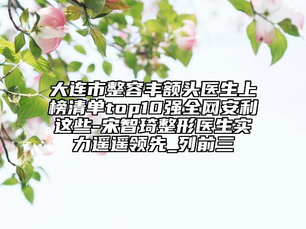 大連市整容豐額頭醫(yī)生上榜清單top10強(qiáng)全網(wǎng)安利這些-宋智琦整形醫(yī)生實(shí)力遙遙領(lǐng)先_列前三
