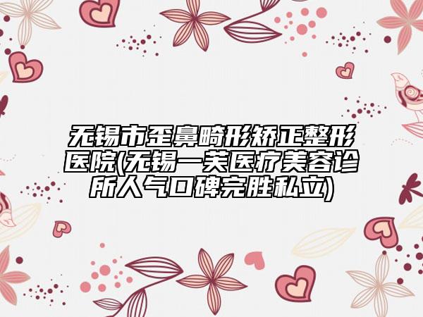 無錫市歪鼻畸形矯正整形醫(yī)院(無錫一芙醫(yī)療美容診所人氣口碑完勝私立)