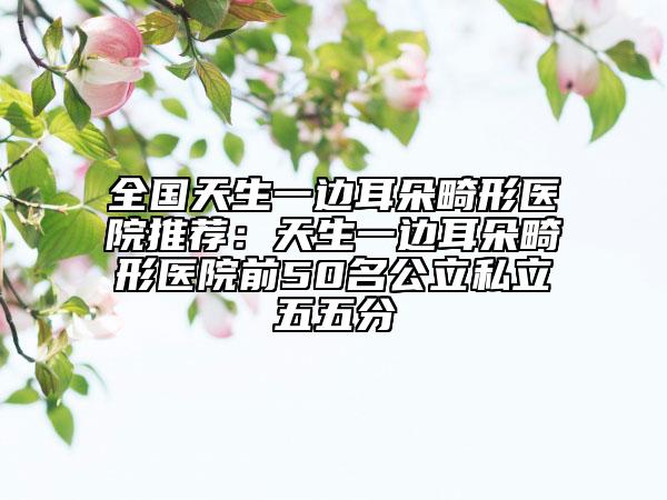 全國(guó)天生一邊耳朵畸形醫(yī)院推薦：天生一邊耳朵畸形醫(yī)院前50名公立私立五五分