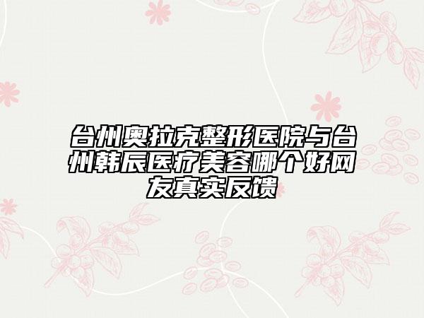 臺州奧拉克整形醫(yī)院與臺州韓辰醫(yī)療美容哪個好網(wǎng)友真實反饋