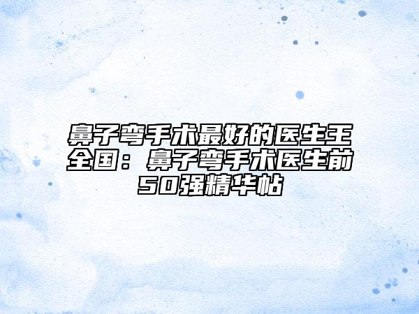 鼻子彎手術(shù)最好的醫(yī)生王全國：鼻子彎手術(shù)醫(yī)生前50強精華帖