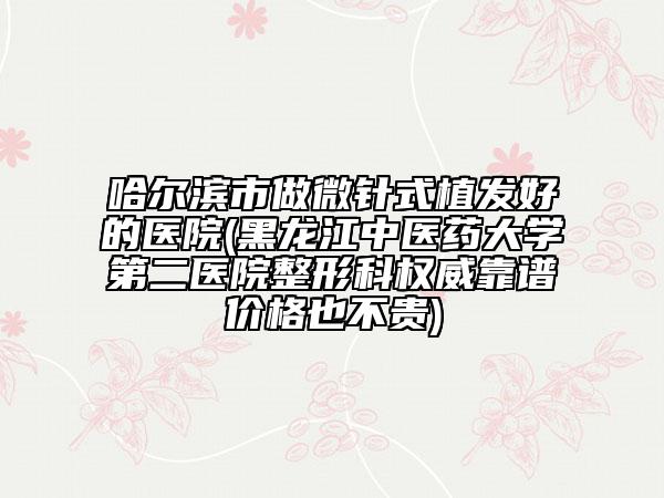 哈爾濱市做微針式植發(fā)好的醫(yī)院(黑龍江中醫(yī)藥大學(xué)第二醫(yī)院整形科權(quán)威靠譜價(jià)格也不貴)