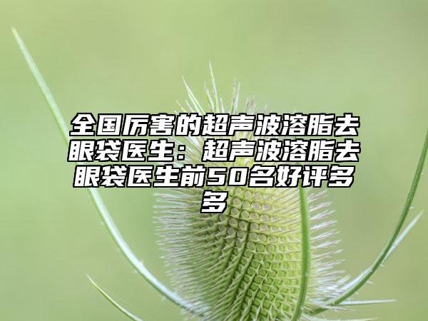 全國厲害的超聲波溶脂去眼袋醫(yī)生：超聲波溶脂去眼袋醫(yī)生前50名好評多多