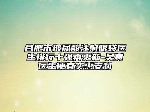 合肥市玻尿酸注射眼袋醫(yī)生排行十強再更新-吳寅醫(yī)生便宜實惠安利