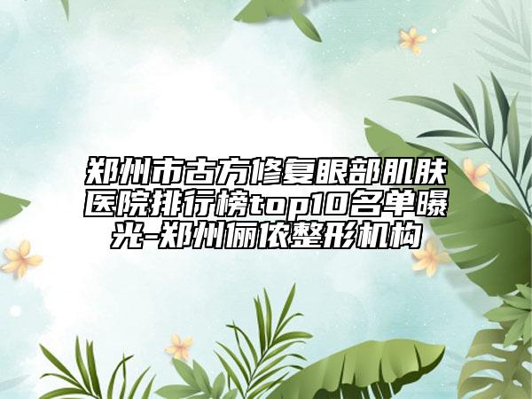 鄭州市古方修復(fù)眼部肌膚醫(yī)院排行榜top10名單曝光-鄭州儷儂整形機(jī)構(gòu)