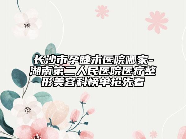 長(zhǎng)沙市孕睫術(shù)醫(yī)院哪家-湖南第二人民醫(yī)院醫(yī)療整形美容科榜單搶先看