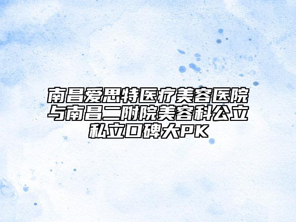 南昌愛思特醫(yī)療美容醫(yī)院與南昌二附院美容科公立私立口碑大PK