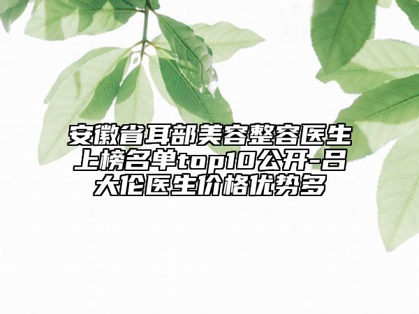 安徽省耳部美容整容醫(yī)生上榜名單top10公開(kāi)-呂大倫醫(yī)生價(jià)格優(yōu)勢(shì)多