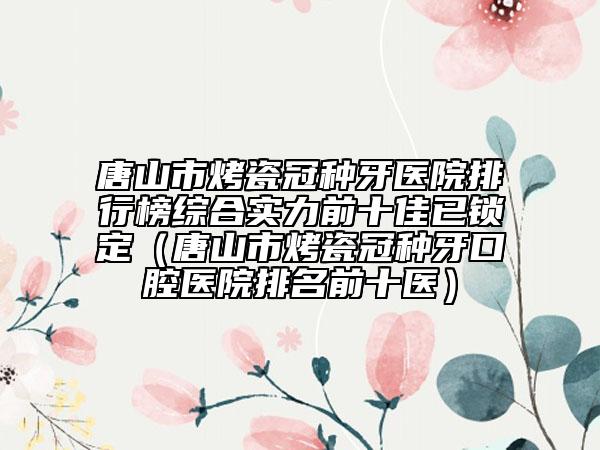 唐山市烤瓷冠種牙醫(yī)院排行榜綜合實(shí)力前十佳已鎖定（唐山市烤瓷冠種牙口腔醫(yī)院排名前十醫(yī)）