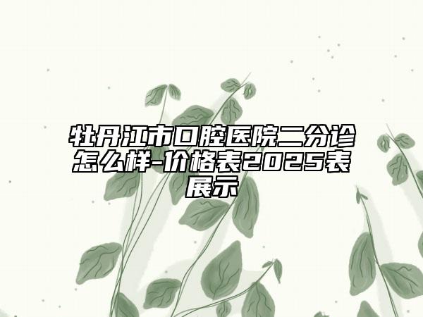 牡丹江市口腔醫(yī)院二分診怎么樣-價格表2025表展示
