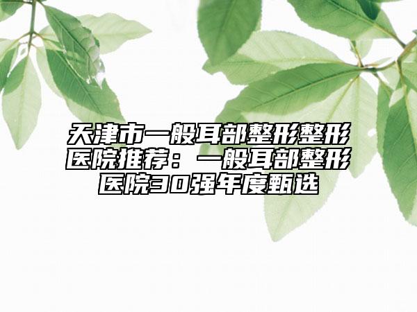 天津市一般耳部整形整形醫(yī)院推薦：一般耳部整形醫(yī)院30強(qiáng)年度甄選