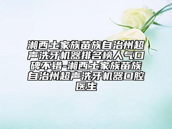湘西土家族苗族自治州超聲洗牙機器排名榜人氣口碑不錯-湘西土家族苗族自治州超聲洗牙機器口腔醫(yī)生