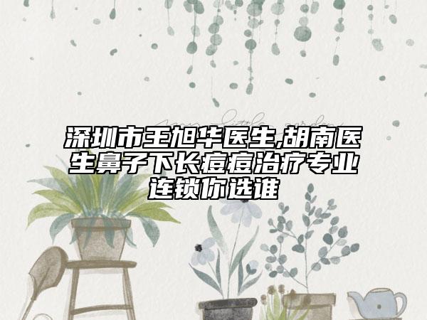 深圳市王旭華醫(yī)生,胡南醫(yī)生鼻子下長痘痘治療專業(yè)連鎖你選誰