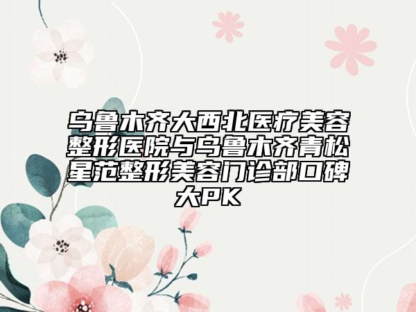 烏魯木齊大西北醫(yī)療美容整形醫(yī)院與烏魯木齊青松星范整形美容門診部口碑大PK