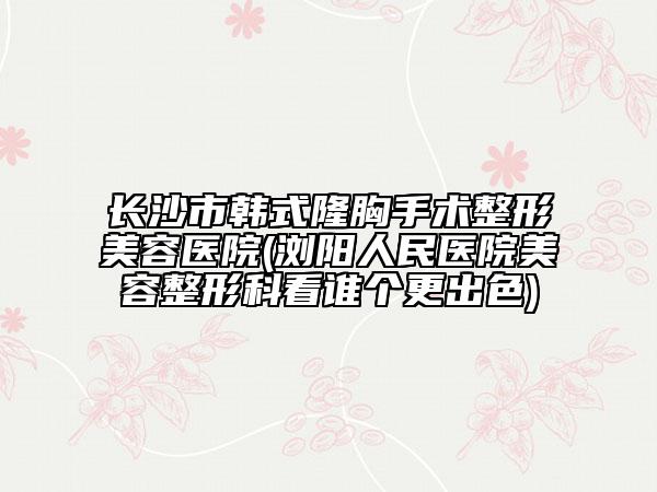 長沙市韓式隆胸手術(shù)整形美容醫(yī)院(瀏陽人民醫(yī)院美容整形科看誰個(gè)更出色)