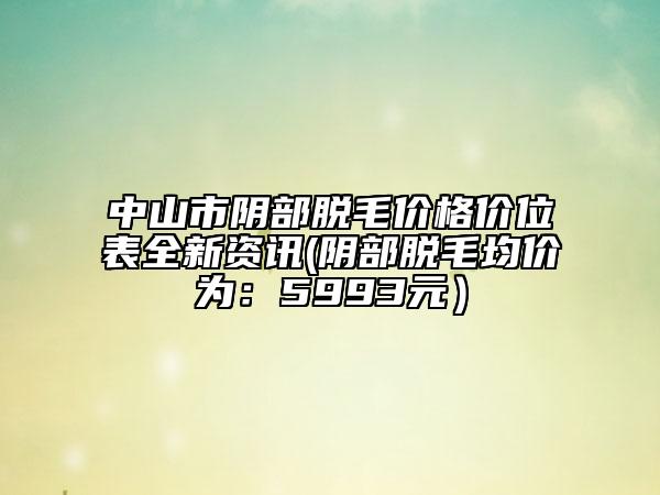 中山市陰部脫毛價格價位表全新資訊(陰部脫毛均價為：5993元）