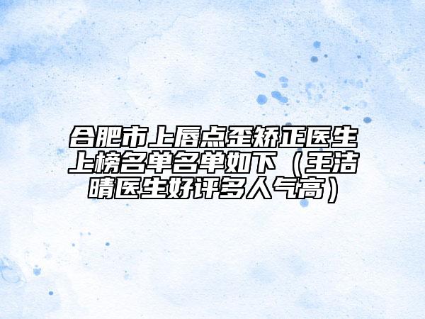 合肥市上唇點歪矯正醫(yī)生上榜名單名單如下（王潔晴醫(yī)生好評多人氣高）