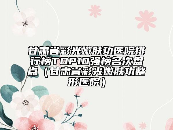 甘肅省彩光嫩膚功醫(yī)院排行榜TOP10強(qiáng)榜名次盤點(diǎn)（甘肅省彩光嫩膚功整形醫(yī)院）