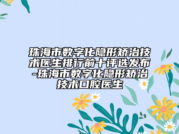 珠海市數(shù)字化隱形矯治技術(shù)醫(yī)生排行前十評選發(fā)布-珠海市數(shù)字化隱形矯治技術(shù)口腔醫(yī)生