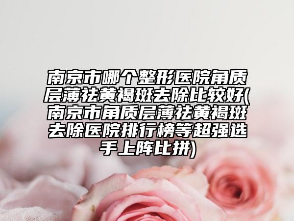南京市哪個整形醫(yī)院角質(zhì)層薄祛黃褐斑去除比較好(南京市角質(zhì)層薄祛黃褐斑去除醫(yī)院排行榜等超強選手上陣比拼)