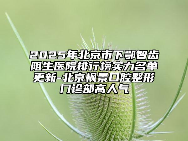 2025年北京市下鄂智齒阻生醫(yī)院排行榜實(shí)力名單更新-北京楓景口腔整形門診部高人氣