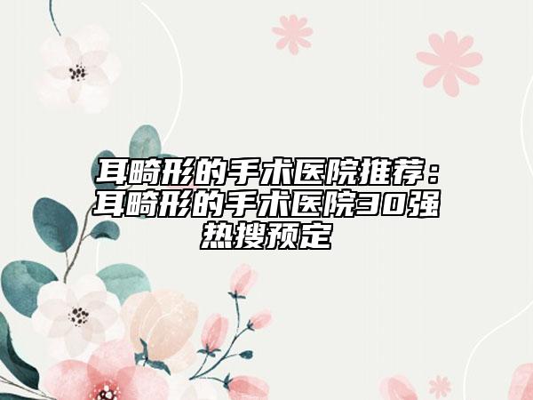 耳畸形的手術(shù)醫(yī)院推薦：耳畸形的手術(shù)醫(yī)院30強熱搜預(yù)定
