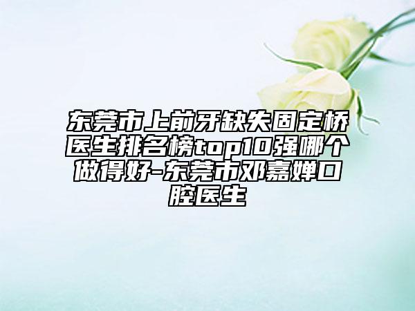 東莞市上前牙缺失固定橋醫(yī)生排名榜top10強哪個做得好-東莞市鄧嘉嬋口腔醫(yī)生