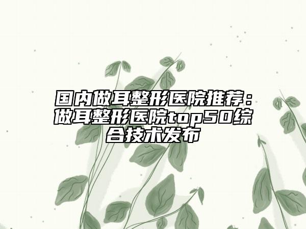國(guó)內(nèi)做耳整形醫(yī)院推薦：做耳整形醫(yī)院top50綜合技術(shù)發(fā)布