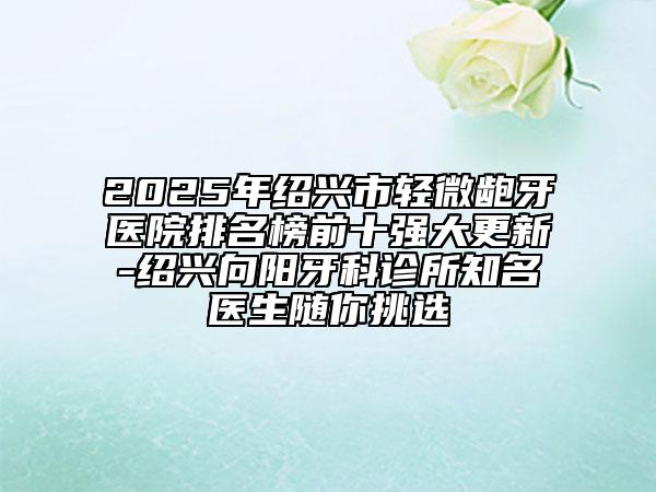 2025年紹興市輕微齙牙醫(yī)院排名榜前十強(qiáng)大更新-紹興向陽牙科診所知名醫(yī)生隨你挑選