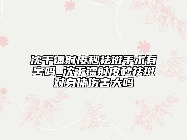 沈干鐳射皮秒祛斑手術(shù)有害嗎_沈干鐳射皮秒祛斑對(duì)身體傷害大嗎