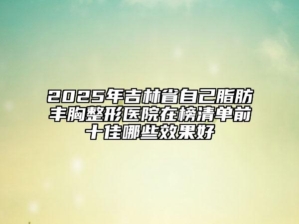 2025年吉林省自己脂肪豐胸整形醫(yī)院在榜清單前十佳哪些效果好
