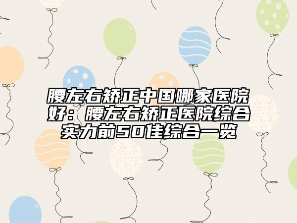 腰左右矯正中國哪家醫(yī)院好：腰左右矯正醫(yī)院綜合實力前50佳綜合一覽