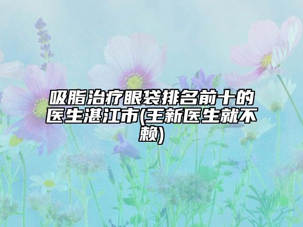 吸脂治療眼袋排名前十的醫(yī)生湛江市(王新醫(yī)生就不賴)