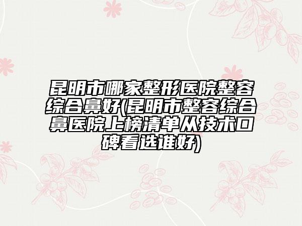 昆明市哪家整形醫(yī)院整容綜合鼻好(昆明市整容綜合鼻醫(yī)院上榜清單從技術(shù)口碑看選誰(shuí)好)