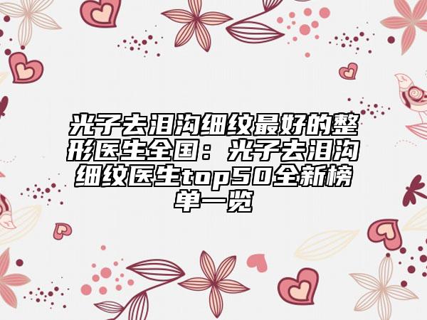 光子去淚溝細紋最好的整形醫(yī)生全國：光子去淚溝細紋醫(yī)生top50全新榜單一覽