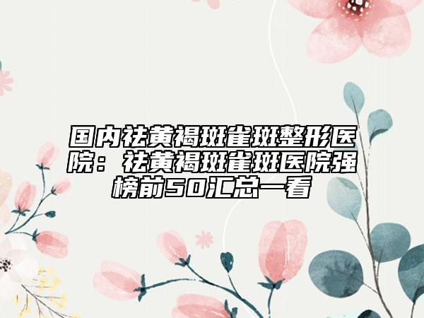 國內(nèi)祛黃褐斑雀斑整形醫(yī)院：祛黃褐斑雀斑醫(yī)院強(qiáng)榜前50匯總一看