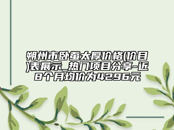 朔州市臥蠶太厚價格(價目)表展示_熱門項目分享-近8個月均價為4296元