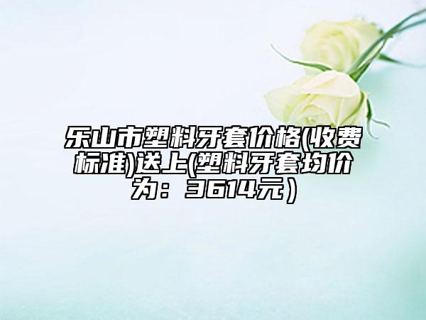 樂(lè)山市塑料牙套價(jià)格(收費(fèi)標(biāo)準(zhǔn))送上(塑料牙套均價(jià)為：3614元）