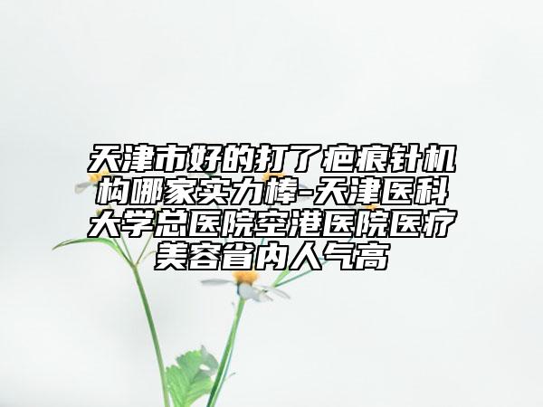 天津市好的打了疤痕針機(jī)構(gòu)哪家實(shí)力棒-天津醫(yī)科大學(xué)總醫(yī)院空港醫(yī)院醫(yī)療美容省內(nèi)人氣高