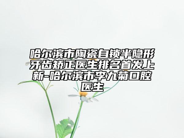 哈爾濱市陶瓷自鎖半隱形牙齒矯正醫(yī)生排名首發(fā)上新-哈爾濱市李九菊口腔醫(yī)生