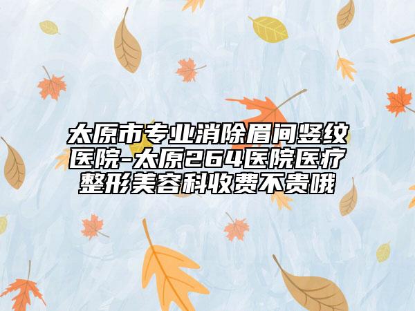 太原市專業(yè)消除眉間豎紋醫(yī)院-太原264醫(yī)院醫(yī)療整形美容科收費(fèi)不貴哦