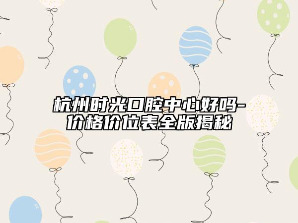 杭州時光口腔中心好嗎-價格價位表全版揭秘