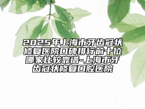 2025年上海市牙齒冠狀修復(fù)醫(yī)院口碑排行前十位哪家比較靠譜-上海市牙齒冠狀修復(fù)口腔醫(yī)院