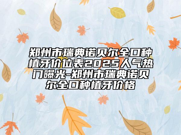 鄭州市瑞典諾貝爾全口種植牙價(jià)位表2025人氣熱門(mén)曝光-鄭州市瑞典諾貝爾全口種植牙價(jià)格