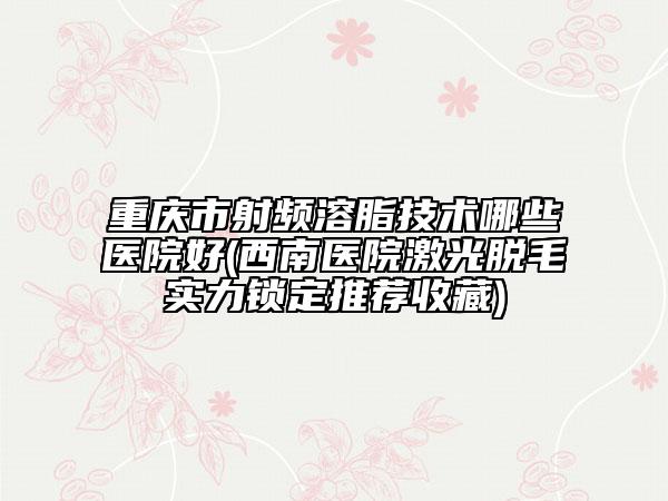重慶市射頻溶脂技術(shù)哪些醫(yī)院好(西南醫(yī)院激光脫毛實(shí)力鎖定推薦收藏)