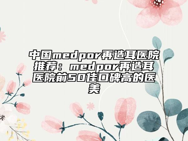 中國medpor再造耳醫(yī)院推薦：medpor再造耳醫(yī)院前50佳口碑高的醫(yī)美
