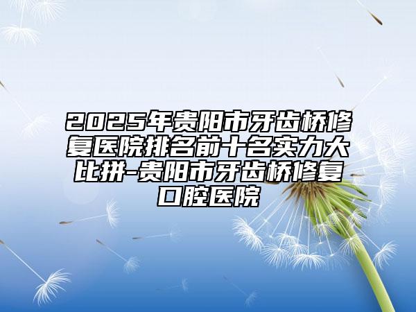 2025年貴陽市牙齒橋修復(fù)醫(yī)院排名前十名實(shí)力大比拼-貴陽市牙齒橋修復(fù)口腔醫(yī)院